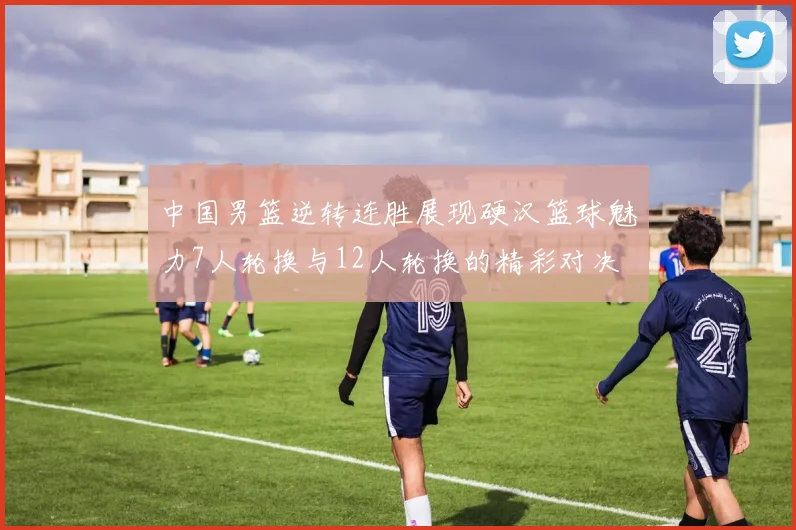 中国男篮逆转连胜展现硬汉篮球魅力7人轮换与12人轮换的精彩对决