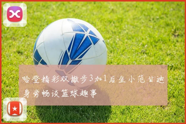 哈登精彩双撤步3加1后坐小范甘迪身旁畅谈篮球趣事
