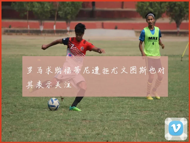 罗马求购福蒂尼遭拒尤文图斯也对其表示关注