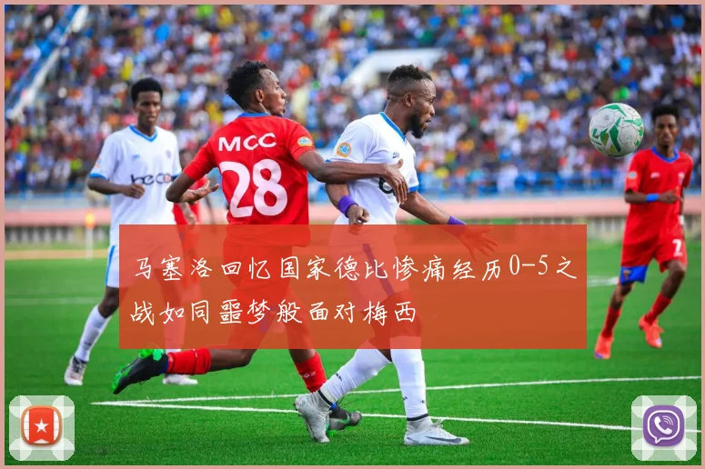 马塞洛回忆国家德比惨痛经历0-5之战如同噩梦般面对梅西