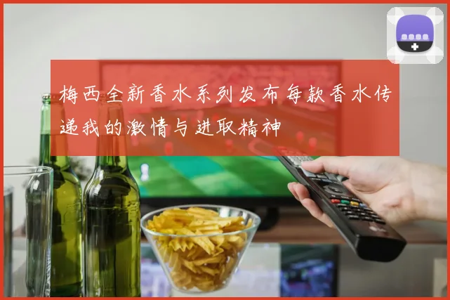 梅西全新香水系列发布每款香水传递我的激情与进取精神