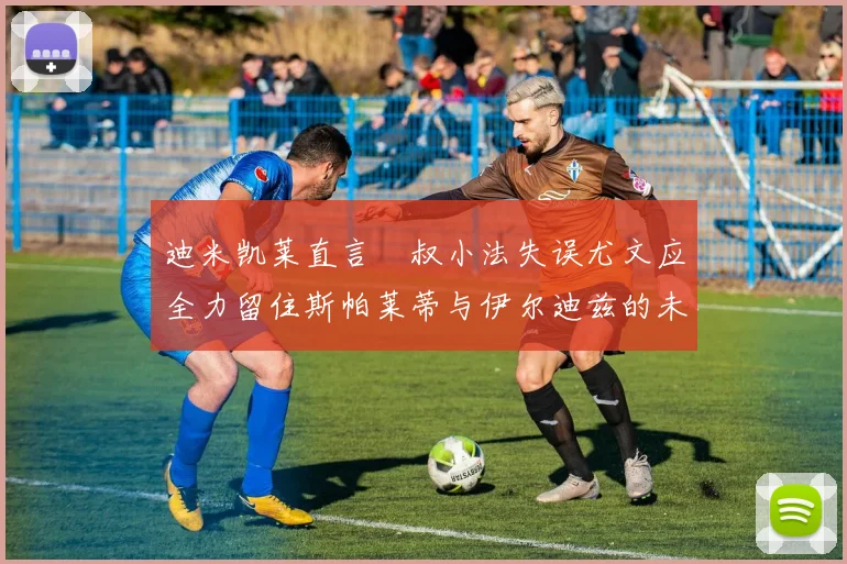 迪米凯莱直言囧叔小法失误尤文应全力留住斯帕莱蒂与伊尔迪兹的未来分析