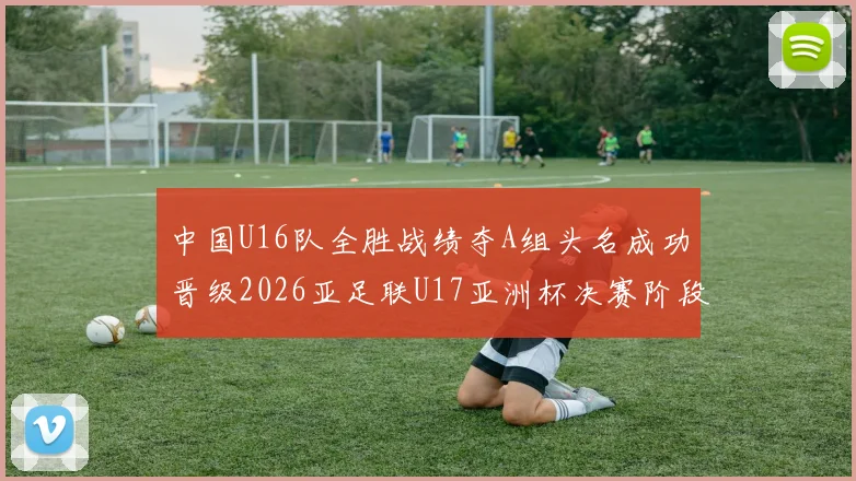 中国U16队全胜战绩夺A组头名成功晋级2026亚足联U17亚洲杯决赛阶段