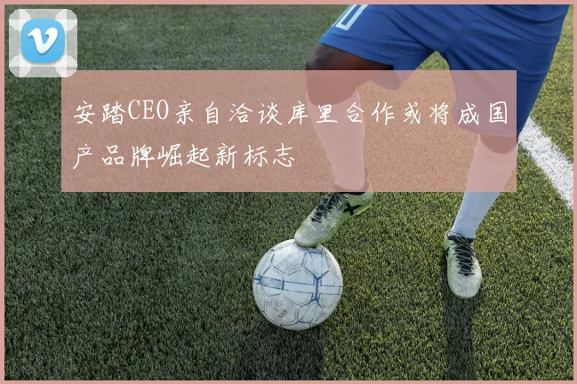 安踏CEO亲自洽谈库里合作或将成国产品牌崛起新标志