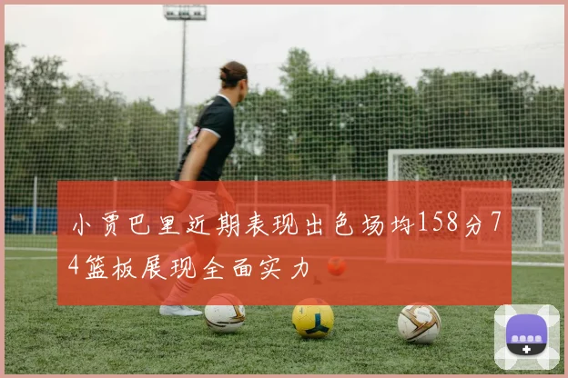 小贾巴里近期表现出色场均158分74篮板展现全面实力