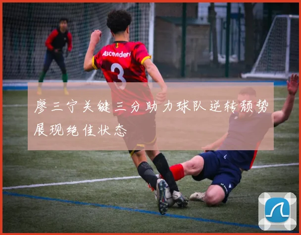 廖三宁关键三分助力球队逆转颓势展现绝佳状态