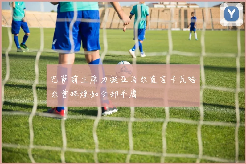 巴萨前主席力挺亚马尔直言卡瓦哈尔曾辉煌如今却平庸