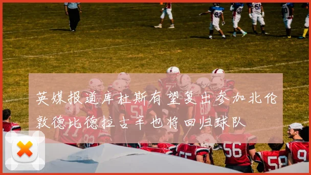 英媒报道库杜斯有望复出参加北伦敦德比德拉古辛也将回归球队