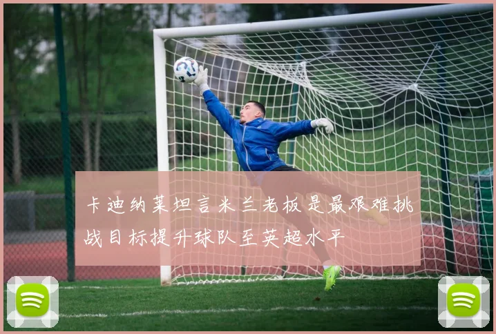 卡迪纳莱坦言米兰老板是最艰难挑战目标提升球队至英超水平