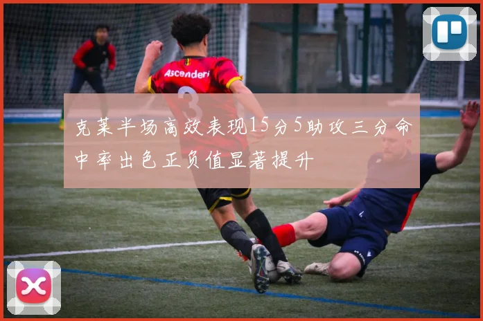 克莱半场高效表现15分5助攻三分命中率出色正负值显著提升