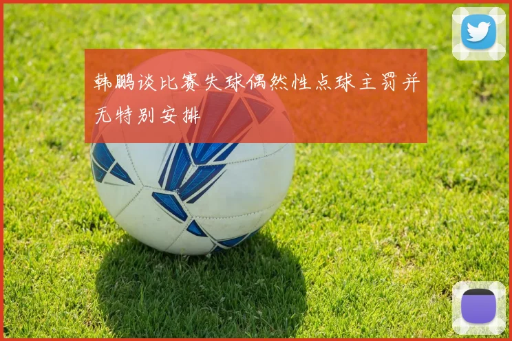 韩鹏谈比赛失球偶然性点球主罚并无特别安排