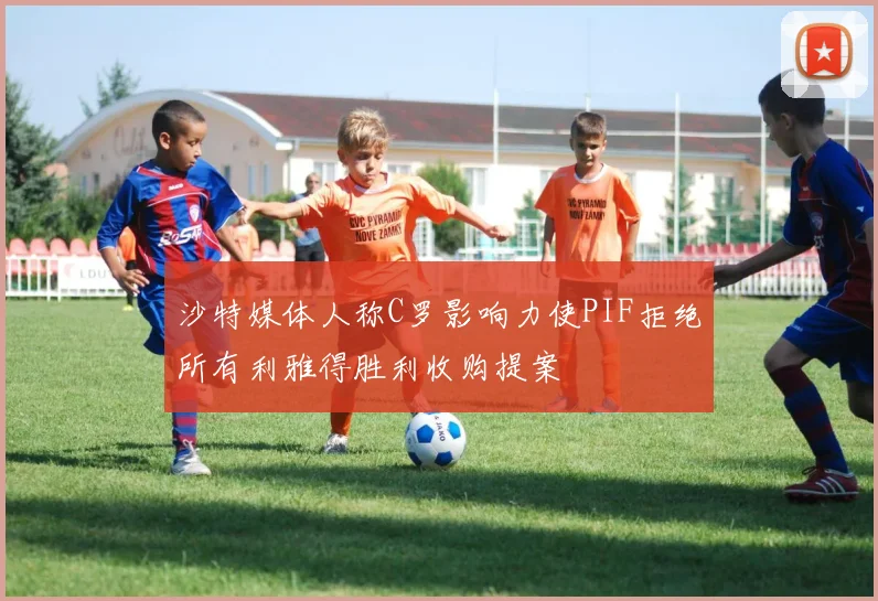 沙特媒体人称C罗影响力使PIF拒绝所有利雅得胜利收购提案