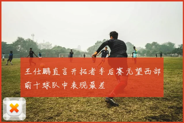 王仕鹏直言开拓者季后赛无望西部前十球队中表现最差