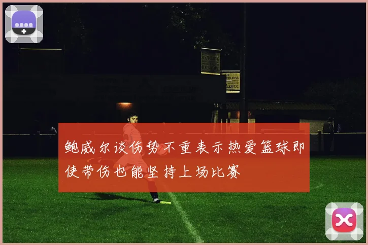 鲍威尔谈伤势不重表示热爱篮球即使带伤也能坚持上场比赛