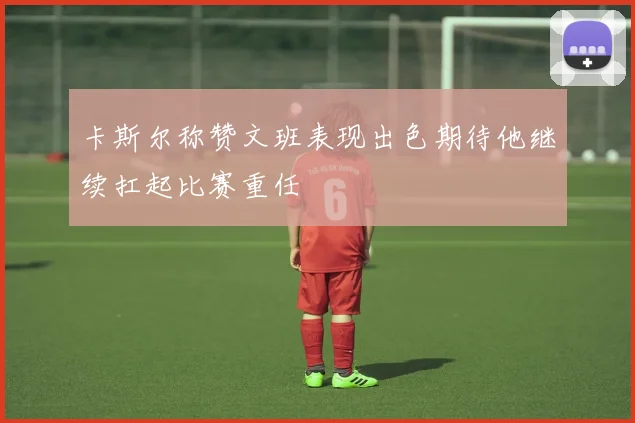 卡斯尔称赞文班表现出色期待他继续扛起比赛重任