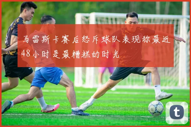 马雷斯卡赛后怒斥球队表现称最近48小时是最糟糕的时光