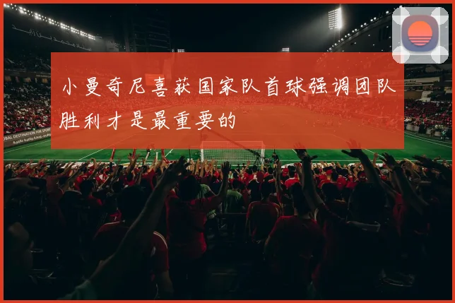 小曼奇尼喜获国家队首球强调团队胜利才是最重要的