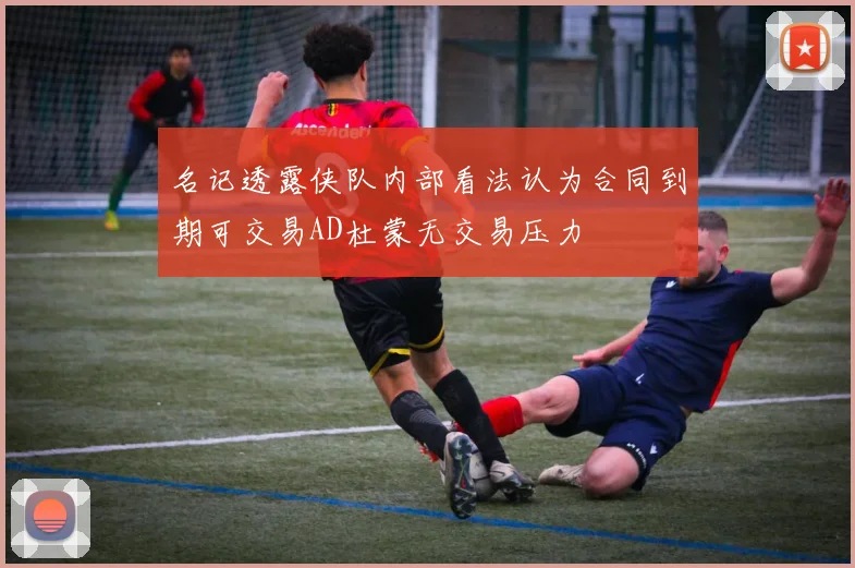名记透露侠队内部看法认为合同到期可交易AD杜蒙无交易压力