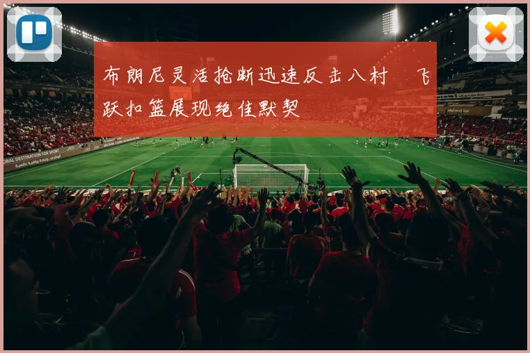 布朗尼灵活抢断迅速反击八村塁飞跃扣篮展现绝佳默契