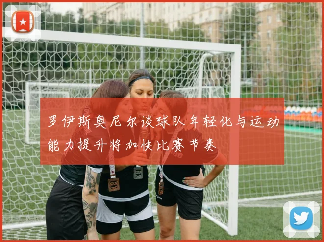 罗伊斯奥尼尔谈球队年轻化与运动能力提升将加快比赛节奏