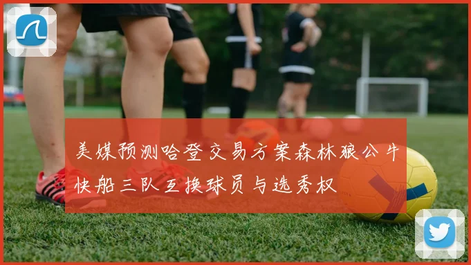 美媒预测哈登交易方案森林狼公牛快船三队互换球员与选秀权