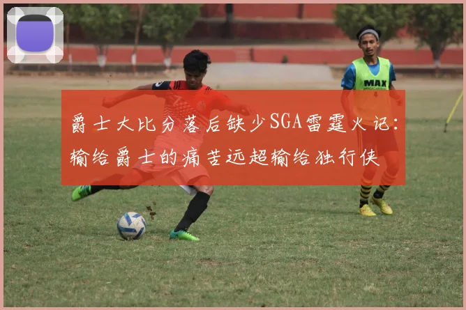 爵士大比分落后缺少SGA雷霆火记：输给爵士的痛苦远超输给独行侠