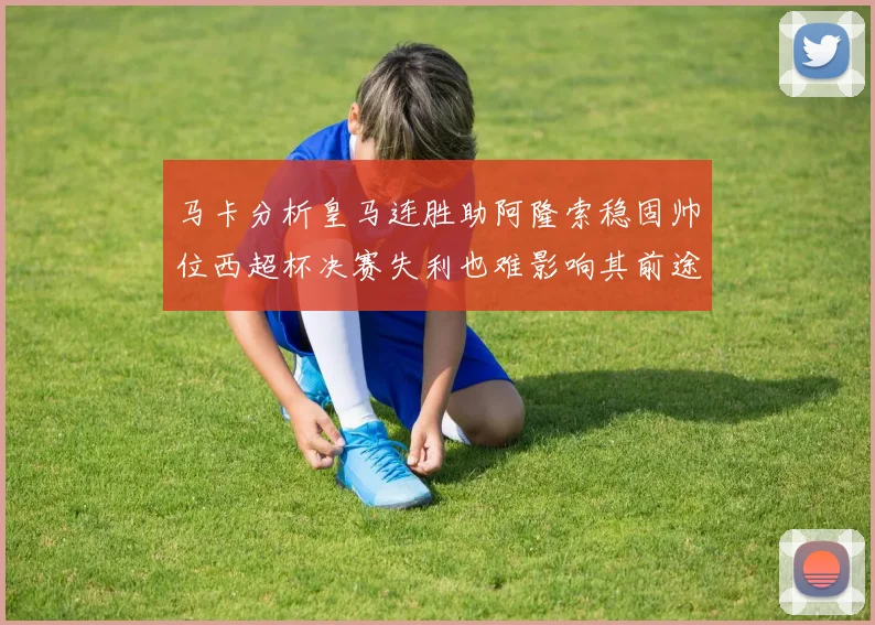 马卡分析皇马连胜助阿隆索稳固帅位西超杯决赛失利也难影响其前途