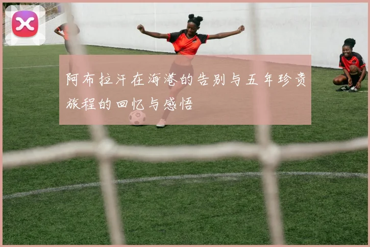 阿布拉汗在海港的告别与五年珍贵旅程的回忆与感悟