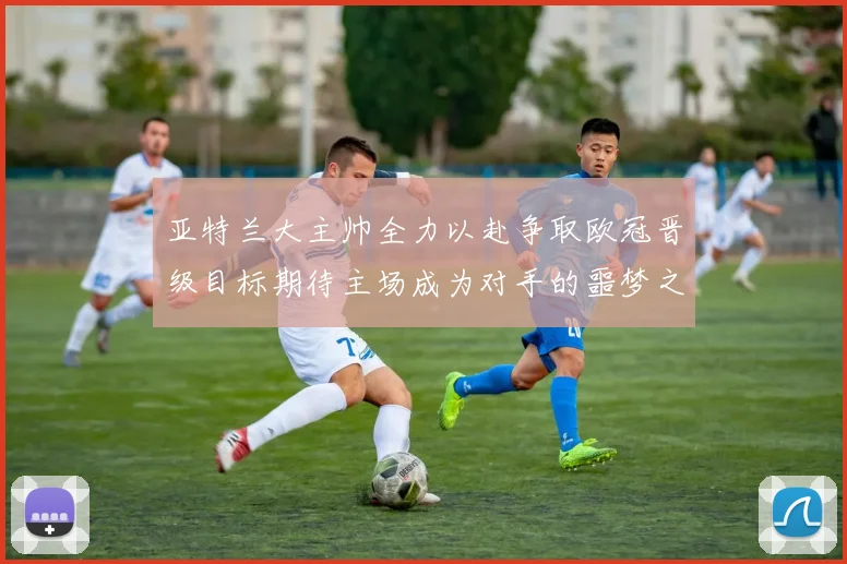 亚特兰大主帅全力以赴争取欧冠晋级目标期待主场成为对手的噩梦之地