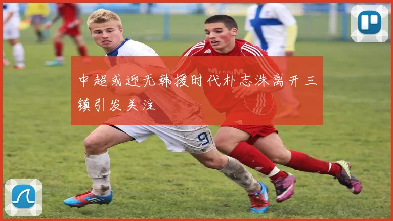 中超或迎无韩援时代朴志洙离开三镇引发关注