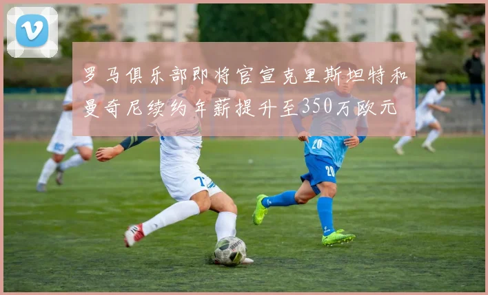 罗马俱乐部即将官宣克里斯坦特和曼奇尼续约年薪提升至350万欧元