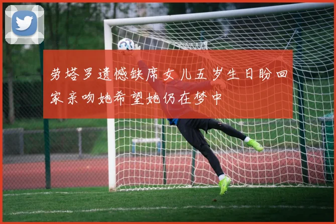 劳塔罗遗憾缺席女儿五岁生日盼回家亲吻她希望她仍在梦中