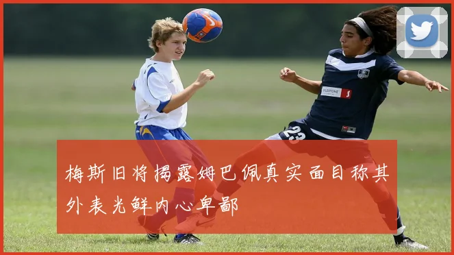梅斯旧将揭露姆巴佩真实面目称其外表光鲜内心卑鄙