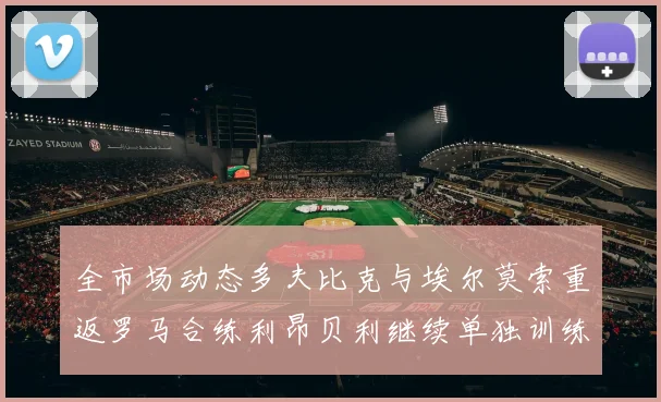 全市场动态多夫比克与埃尔莫索重返罗马合练利昂贝利继续单独训练状态观察