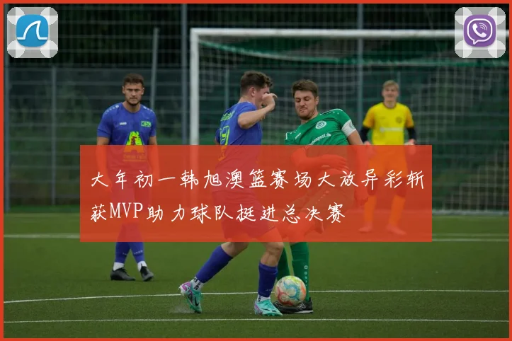 大年初一韩旭澳篮赛场大放异彩斩获MVP助力球队挺进总决赛