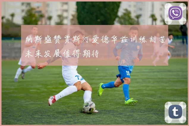 纳斯盛赞贾斯汀爱德华兹训练刻苦未来发展值得期待