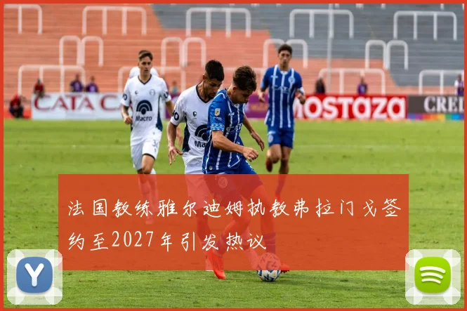法国教练雅尔迪姆执教弗拉门戈签约至2027年引发热议