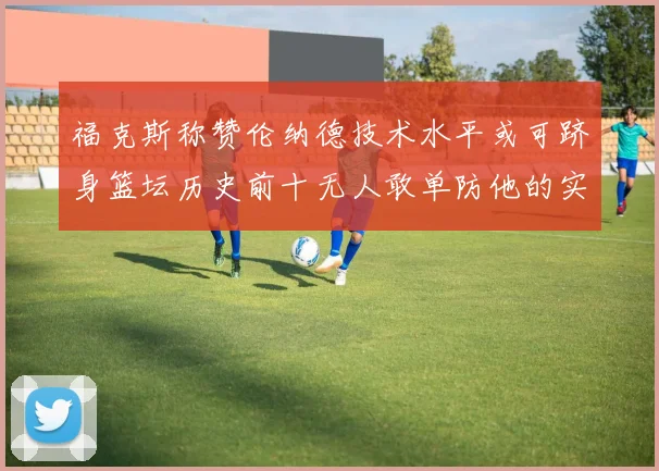 福克斯称赞伦纳德技术水平或可跻身篮坛历史前十无人敢单防他的实力