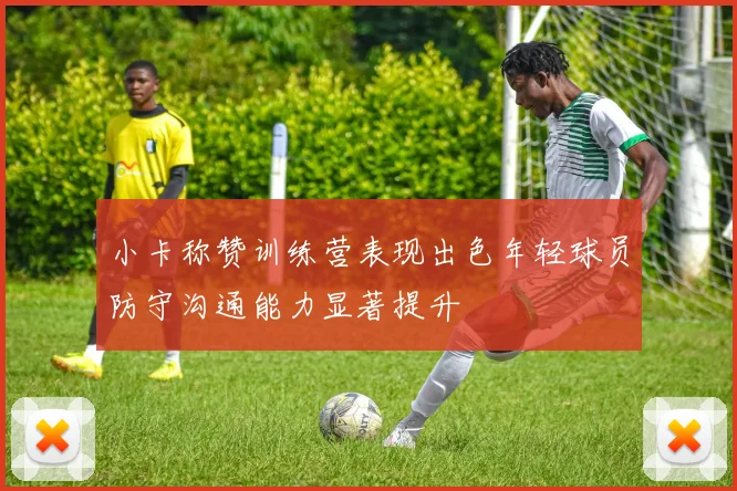 小卡称赞训练营表现出色年轻球员防守沟通能力显著提升