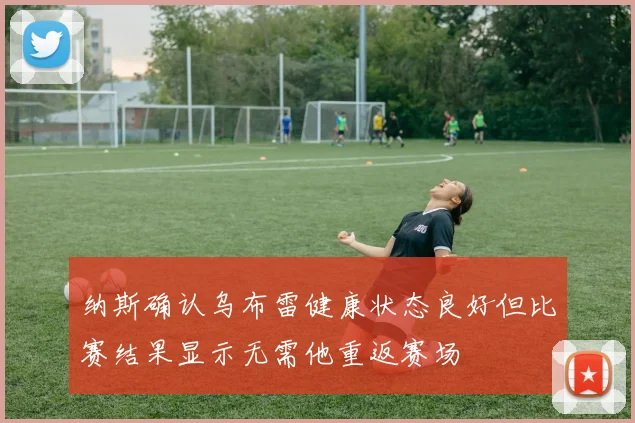 纳斯确认乌布雷健康状态良好但比赛结果显示无需他重返赛场