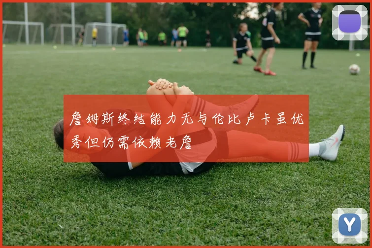 詹姆斯终结能力无与伦比卢卡虽优秀但仍需依赖老詹