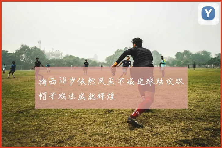 梅西38岁依然风采不减进球助攻双帽子戏法成就辉煌