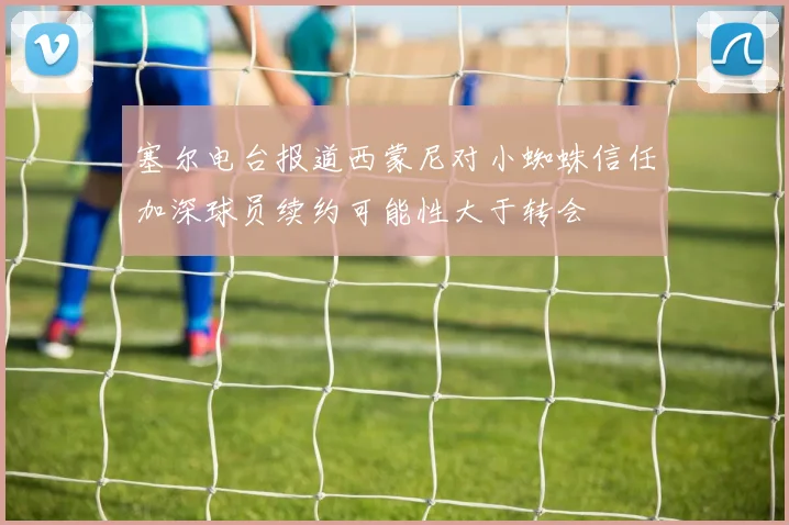 塞尔电台报道西蒙尼对小蜘蛛信任加深球员续约可能性大于转会