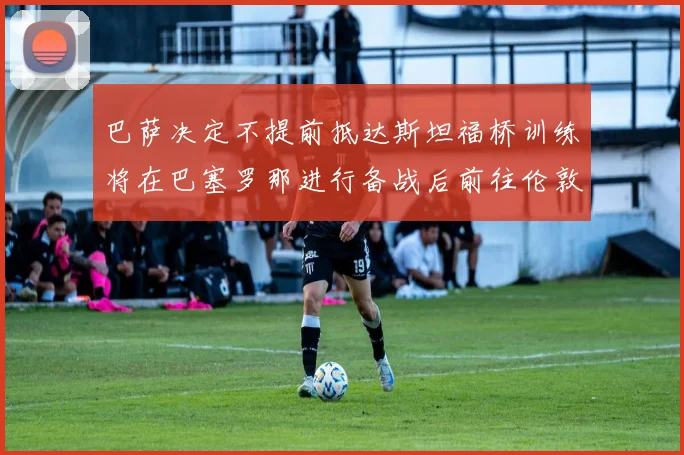 巴萨决定不提前抵达斯坦福桥训练将在巴塞罗那进行备战后前往伦敦