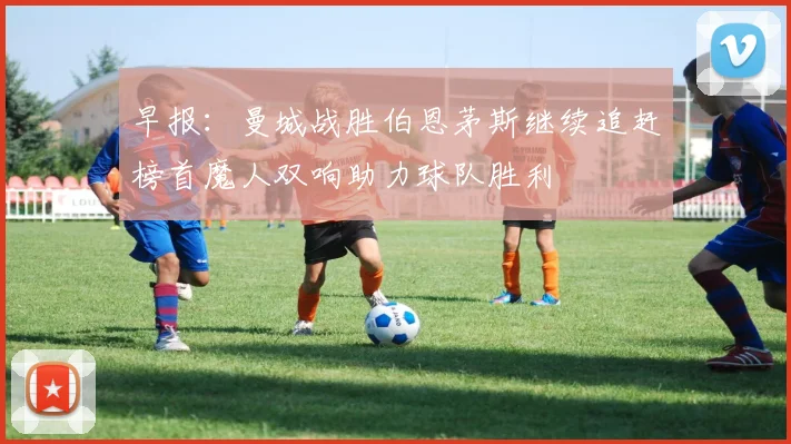 早报：曼城战胜伯恩茅斯继续追赶榜首魔人双响助力球队胜利